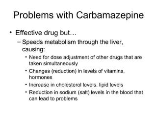 Problems with Carbamazepine Effective drug but… Speeds metabolism through the liver, causing: Need for dose adjustment of other drugs that are taken simultaneously Changes (reduction) in levels of vitamins, hormones Increase in cholesterol levels, lipid levels Reduction in sodium (salt) levels in the blood that can lead to problems 
