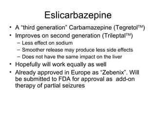 Eslicarbazepine A  “third generation” Carbamazepine (Tegretol TM ) Improves on second generation (Trileptal TM ) Less effect on sodium Smoother release may produce less side effects Does not have the same impact on the liver Hopefully will work equally as well Already approved in Europe as “ Zebenix ” . Will be submitted to FDA for approval as  add-on therapy of partial seizures 