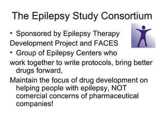 The Epilepsy Study Consortium Sponsored by Epilepsy Therapy Development Project and FACES Group of Epilepsy Centers who  work together to write protocols, bring better drugs forward,  Maintain the focus of drug development on helping people with epilepsy, NOT comercial concerns of pharmaceutical companies! 