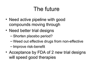 The future Need active pipeline with good compounds moving through Need better trial designs Shorten placebo period? Weed out effective drugs from non-effective Improve risk-benefit Acceptance by FDA of 2 new trial designs will speed good therapies 