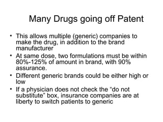 Many Drugs going off Patent This allows multiple (generic) companies to make the drug, in addition to the brand manufacturer At same dose, two formulations must be within 80%-125% of amount in brand, with 90% assurance.  Different generic brands could be either high or low If a physician does not check the  “do not substitute” box, insurance companies are at liberty to switch patients to generic 