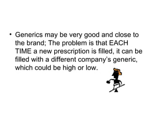 Generics may be very good and close to the brand; The problem is that EACH TIME a new prescription is filled, it can be filled with a different company ’s generic, which could be high or low.  
