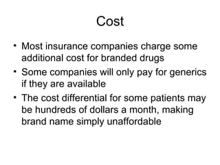 Cost Most insurance companies charge some additional cost for branded drugs Some companies will only pay for generics if they are available The cost differential for some patients may be hundreds of dollars a month, making brand name simply unaffordable  