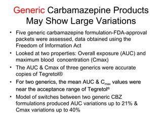 Generic  Carbamazepine Products May Show Large Variations Five generic carbamazepine formulation-FDA-approval packets were assessed, data obtained using the Freedom of Information Act Looked at two properties: Overall exposure (AUC) and maximum blood  concentration (Cmax) The AUC & Cmax of three generics were accurate copies of Tegretol® For two generics, the mean AUC & C max  values were near the acceptance range of  Tegretol ® Model of switches between two generic CBZ formulations produced AUC variations up to 21% & Cmax variations up to 40%  Chuang et al.,  