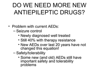 DO WE NEED MORE NEW ANTIEPILEPTIC DRUGS? Problem with current AEDs: Seizure control Newly diagnosed well treated Still 40% with therapy resistance New AEDs over last 20 years have not changed this equation! Safety/tolerability Some new (and old) AEDs still have important safety and tolerability problems 