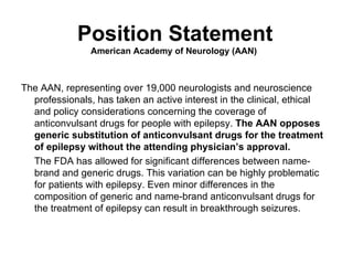 Position Statement American Academy of Neurology (AAN)  The AAN, representing over 19,000 neurologists and neuroscience professionals, has taken an active interest in the clinical, ethical and policy considerations concerning the coverage of anticonvulsant drugs for people with epilepsy.  The AAN opposes generic substitution of anticonvulsant drugs for the treatment of epilepsy without the attending physician ’ s approval.  The FDA has allowed for significant differences between name-brand and generic drugs. This variation can be highly problematic for patients with epilepsy. Even minor differences in the composition of generic and name-brand anticonvulsant drugs for the treatment of epilepsy can result in breakthrough seizures.  