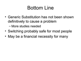 Bottom Line Generic Substitution has not been shown definitively to cause a problem More studies needed Switching probably safe for most people May be a financial necessity for many 
