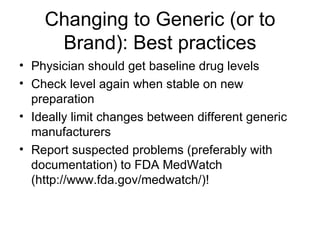 Changing to Generic (or to Brand): Best practices Physician should get baseline drug levels Check level again when stable on new preparation Ideally limit changes between different generic manufacturers Report suspected problems (preferably with documentation) to FDA MedWatch (http://www.fda.gov/medwatch/)! 