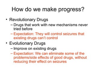 How do we make progress? Revolutionary Drugs Drugs that work with new mechanisms never tried before Expectation: They will control seizures that existing drugs can ’ t control Evolutionary Drugs Improve on existing drugs Expectation: We can eliminate some of the problems/side effects of good drugs, without reducing their effect on seizures 