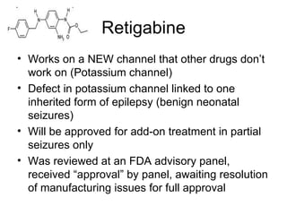Retigabine Works on a NEW channel that other drugs don ’ t work on (Potassium channel) Defect in potassium channel linked to one inherited form of epilepsy (benign neonatal seizures) Will be approved for add-on treatment in partial seizures only Was reviewed at an FDA advisory panel, received “approval” by panel, awaiting resolution of manufacturing issues for full approval 