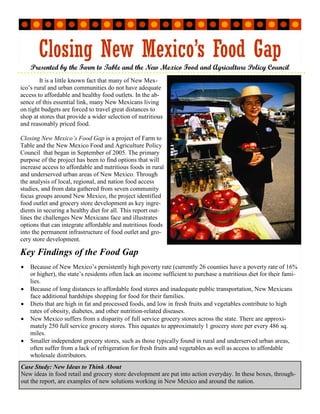 Closing New Mexico’s Food Gap
                                   Presented by the Farm to Table and the New Mexico Food and Agriculture Policy Council
        It is a little known fact that many of New Mex-
ico’s rural and urban communities do not have adequate
access to affordable and healthy food outlets. In the ab-
sence of this essential link, many New Mexicans living
on tight budgets are forced to travel great distances to
shop at stores that provide a wider selection of nutritious
and reasonably priced food.

Closing New Mexico’s Food Gap is a project of Farm to
Table and the New Mexico Food and Agriculture Policy
Council that began in September of 2005. The primary
purpose of the project has been to find options that will
increase access to affordable and nutritious foods in rural
and underserved urban areas of New Mexico. Through
the analysis of local, regional, and nation food access
studies, and from data gathered from seven community
focus groups around New Mexico, the project identified
food outlet and grocery store development as key ingre-
dients in securing a healthy diet for all. This report out-
lines the challenges New Mexicans face and illustrates
options that can integrate affordable and nutritious foods
into the permanent infrastructure of food outlet and gro-
Sec o n dar y Sto ry H ea dli ne




cery store development.

Key Findings of the Food Gap
       •                           Because of New Mexico’s persistently high poverty rate (currently 26 counties have a poverty rate of 16%
                                   or higher), the state’s residents often lack an income sufficient to purchase a nutritious diet for their fami-
                                   lies.
       •                           Because of long distances to affordable food stores and inadequate public transportation, New Mexicans
                                   face additional hardships shopping for food for their families.
       •                           Diets that are high in fat and processed foods, and low in fresh fruits and vegetables contribute to high
                                   rates of obesity, diabetes, and other nutrition-related diseases.
       •                           New Mexico suffers from a disparity of full service grocery stores across the state. There are approxi-
                                   mately 250 full service grocery stores. This equates to approximately 1 grocery store per every 486 sq.
                                   miles.
       •                           Smaller independent grocery stores, such as those typically found in rural and underserved urban areas,
                                   often suffer from a lack of refrigeration for fresh fruits and vegetables as well as access to affordable
                                   wholesale distributors.
       Case Study: New Ideas to Think About
       New ideas in food retail and grocery store development are put into action everyday. In these boxes, through-
       out the report, are examples of new solutions working in New Mexico and around the nation.
 