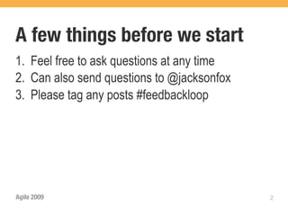 A few things before we start
1. Feel free to ask questions at any time
2. Can also send questions to @jacksonfox
3. Please tag any posts #feedbackloop




Agile 2009                                  2
 