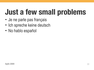 Just a few small problems
➡   Je ne parle pas français
➡   Ich spreche keine deutsch
➡   No hablo español




Agile 2009                      22
 