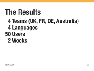 The Results
 4 Teams (UK, FR, DE, Australia)
 4 Languages
50 Users
 2 Weeks


Agile 2009                         25
 