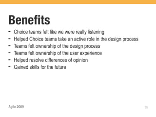 Beneﬁts	
➡   Choice teams felt like we were really listening
➡   Helped Choice teams take an active role in the design process
➡   Teams felt ownership of the design process
➡   Teams felt ownership of the user experience
➡   Helped resolve differences of opinion
➡   Gained skills for the future




Agile 2009                                                          26
 