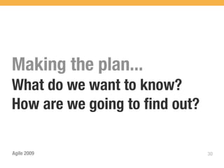 Making the plan...
What do we want to know?
How are we going to ﬁnd out?

Agile 2009                     30
 