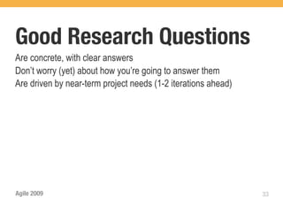 Good Research Questions
Are concrete, with clear answers
Don’t worry (yet) about how you’re going to answer them
Are driven by near-term project needs (1-2 iterations ahead)




Agile 2009                                                     33
 