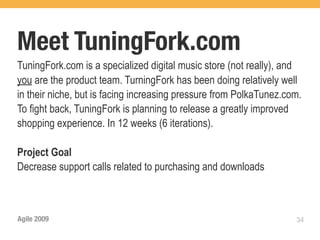 Meet TuningFork.com
TuningFork.com is a specialized digital music store (not really), and
you are the product team. TurningFork has been doing relatively well
in their niche, but is facing increasing pressure from PolkaTunez.com.
To fight back, TuningFork is planning to release a greatly improved
shopping experience. In 12 weeks (6 iterations).

Project Goal
Decrease support calls related to purchasing and downloads



Agile 2009                                                          34
 