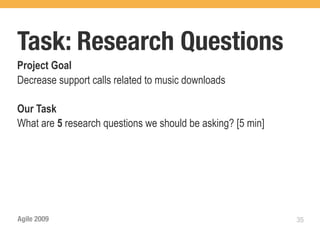 Task: Research Questions
Project Goal
Decrease support calls related to music downloads

Our Task
What are 5 research questions we should be asking? [5 min]




Agile 2009                                                   35
 