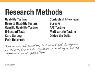 Research Methods
Usability Testing            Contextual Interviews
Remote Usability Testing     Surveys
Guerilla Usability Testing   A/B Testing
5-Second Tests               Multivariate Testing
Card Sorting                 Divide the Dollar
Field Research
These are all useful, but don’t get hung-up
on them, try to be c reative in finding ways to
approach your question


Agile 2009                                           37
 