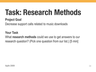 Task: Research Methods
Project Goal
Decrease support calls related to music downloads

Your Task
What research methods could we use to get answers to our
research question? (Pick one question from our list.) [5 min]




Agile 2009                                                      38
 