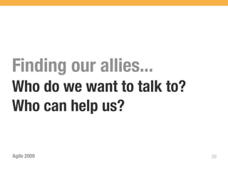 Finding our allies...
Who do we want to talk to?
Who can help us?

Agile 2009                   39
 