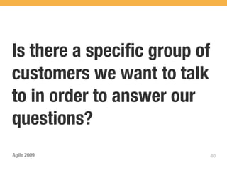 Is there a speciﬁc group of
customers we want to talk
to in order to answer our
questions?
Agile 2009                    40
 