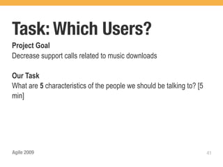 Task: Which Users?
Project Goal
Decrease support calls related to music downloads

Our Task
What are 5 characteristics of the people we should be talking to? [5
min]




Agile 2009                                                             41
 