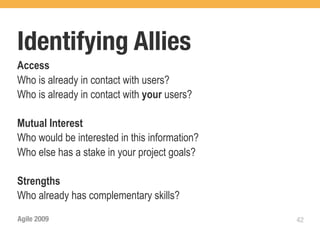 Identifying Allies
Access
Who is already in contact with users?
Who is already in contact with your users?

Mutual Interest
Who would be interested in this information?
Who else has a stake in your project goals?

Strengths
Who already has complementary skills?
Agile 2009                                     42
 