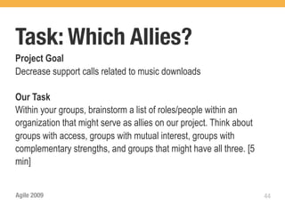 Task: Which Allies?
Project Goal
Decrease support calls related to music downloads

Our Task
Within your groups, brainstorm a list of roles/people within an
organization that might serve as allies on our project. Think about
groups with access, groups with mutual interest, groups with
complementary strengths, and groups that might have all three. [5
min]


Agile 2009                                                            44
 