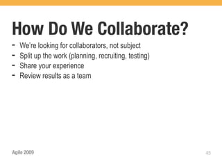 How Do We Collaborate?
➡   We’re looking for collaborators, not subject
➡   Split up the work (planning, recruiting, testing)
➡   Share your experience
➡   Review results as a team




Agile 2009                                              45
 