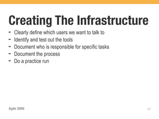 Creating The Infrastructure
➡   Clearly define which users we want to talk to
➡   Identify and test out the tools
➡   Document who is responsible for specific tasks
➡   Document the process
➡   Do a practice run




Agile 2009                                           47
 