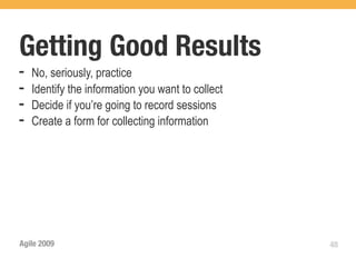 Getting Good Results
➡   No, seriously, practice
➡   Identify the information you want to collect
➡   Decide if you’re going to record sessions
➡   Create a form for collecting information




Agile 2009                                         48
 