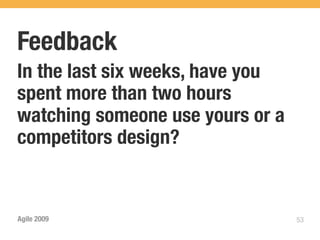 Feedback
In the last six weeks, have you
spent more than two hours
watching someone use yours or a
competitors design?


Agile 2009                        53
 