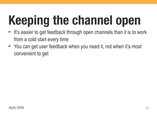 Keeping the channel open
➡   It’s easier to get feedback through open channels than it is to work
    from a cold start every time
➡   You can get user feedback when you need it, not when it’s most
    convenient to get




Agile 2009                                                             55
 