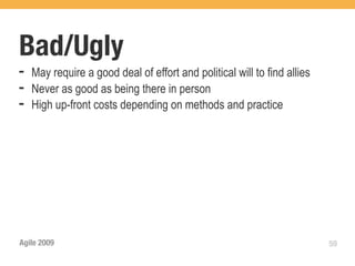 Bad/Ugly
➡   May require a good deal of effort and political will to find allies
➡   Never as good as being there in person
➡   High up-front costs depending on methods and practice




Agile 2009                                                                59
 