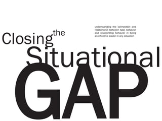 GAP Situational Closing the understanding the connection and relationship between task behavior and relationship behavior in being an effective leader in any situation 