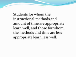 Students for whom the
instructional methods and
amount of time are appropriate
learn well, and those for whom
the methods and time are less
appropriate learn less well.
 