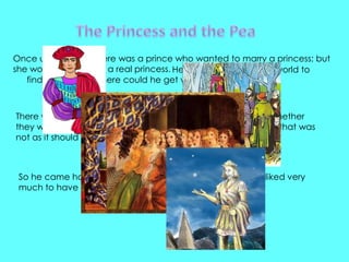 Once upon a time there was a prince who wanted to marry a princess; but
she would have to be a real princess. He travelled all over the world to
   find one, but nowhere could he get what he wanted.



There were princesses enough, but it was difficult to find out whether
they were real ones. There was always something about them that was
not as it should be.



 So he came home again and was sad, for he would have liked very
 much to have a real princess.
 