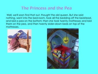 Well, we'll soon find that out, thought the old queen. But she said
nothing, went into the bed-room, took all the bedding off the bedstead,
and laid a pea on the bottom; then she took twenty mattresses and laid
them on the pea, and then twenty eider-down beds on top of the
mattresses.
 