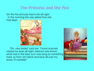 On this the princess had to lie all night.
 In the morning she was asked how she
had slept.




   "Oh, very badly!" said she. "I have scarcely
closed my eyes all night. Heaven only knows
what was in the bed, but I was lying on something
hard, so that I am black and blue all over my
body. It's horrible!"
 