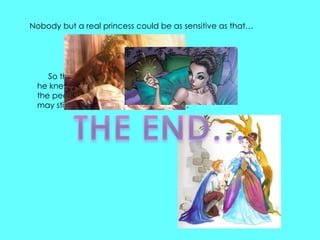 Nobody but a real princess could be as sensitive as that…




    So the prince took her for his wife, for now
 he knew that he had a real princess; and
 the pea was put in the museum, where it
 may still be seen, if no one has stolen it.
 