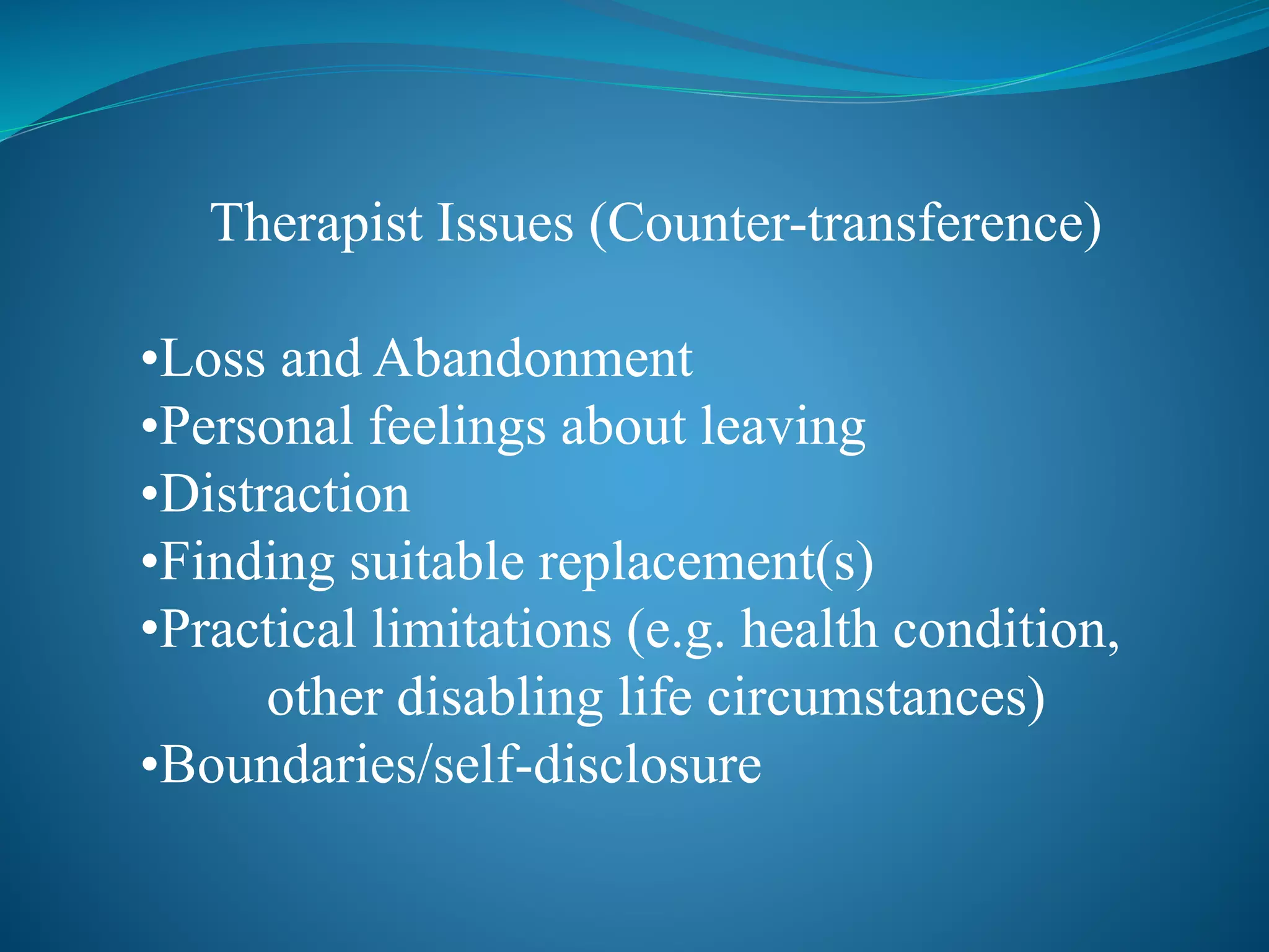 Therapist Issues (Counter-transference) 
•Loss and Abandonment 
•Personal feelings about leaving 
•Distraction 
•Finding suitable replacement(s) 
•Practical limitations (e.g. health condition, 
other disabling life circumstances) 
•Boundaries/self-disclosure 
 