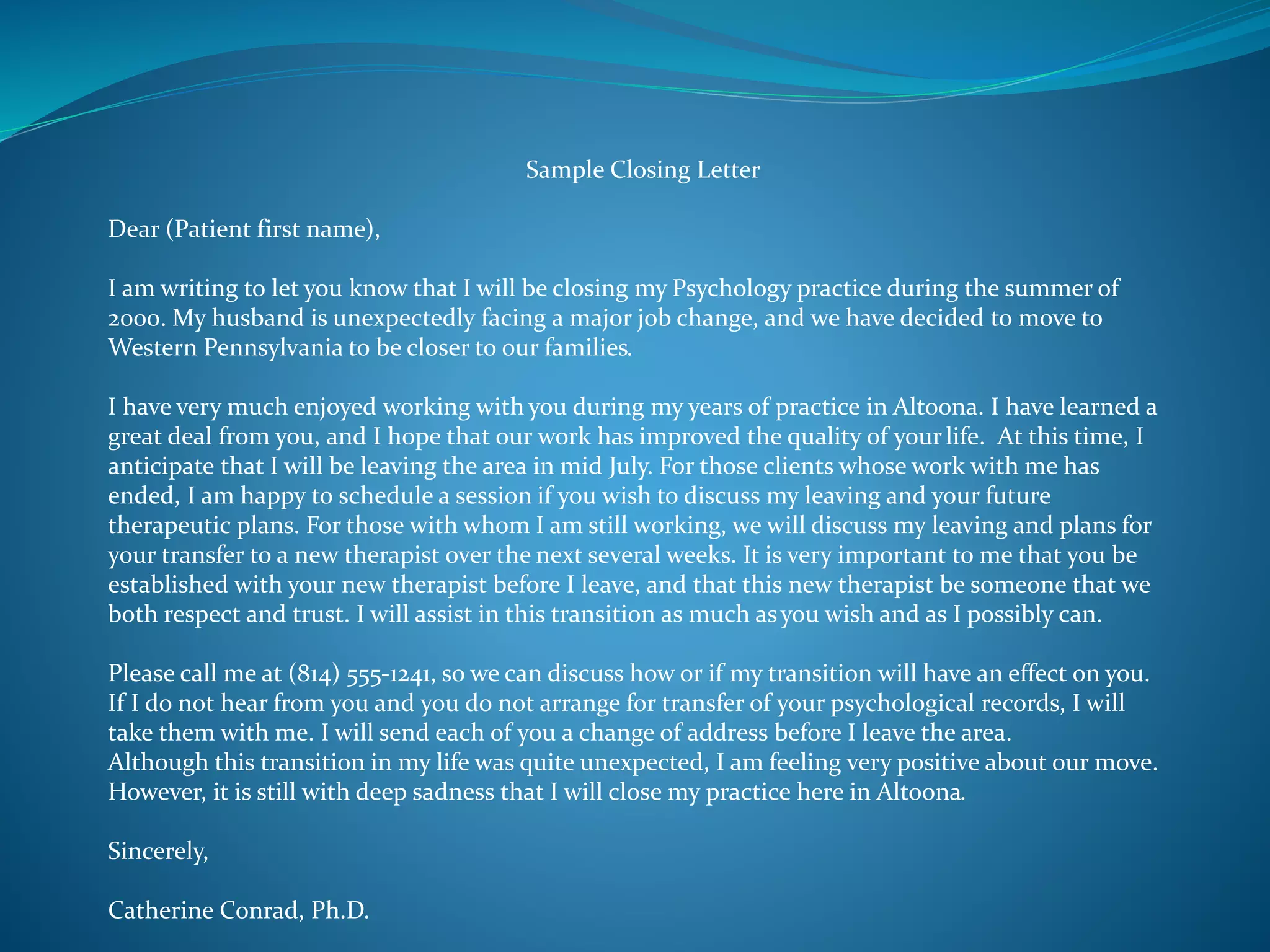 Sample Closing Letter 
Dear (Patient first name), 
I am writing to let you know that I will be closing my Psychology practice during the summer of 
2000. My husband is unexpectedly facing a major job change, and we have decided to move to 
Western Pennsylvania to be closer to our families. 
I have very much enjoyed working with you during my years of practice in Altoona. I have learned a 
great deal from you, and I hope that our work has improved the quality of your life. At this time, I 
anticipate that I will be leaving the area in mid July. For those clients whose work with me has 
ended, I am happy to schedule a session if you wish to discuss my leaving and your future 
therapeutic plans. For those with whom I am still working, we will discuss my leaving and plans for 
your transfer to a new therapist over the next several weeks. It is very important to me that you be 
established with your new therapist before I leave, and that this new therapist be someone that we 
both respect and trust. I will assist in this transition as much as you wish and as I possibly can. 
Please call me at (814) 555-1241, so we can discuss how or if my transition will have an effect on you. 
If I do not hear from you and you do not arrange for transfer of your psychological records, I will 
take them with me. I will send each of you a change of address before I leave the area. 
Although this transition in my life was quite unexpected, I am feeling very positive about our move. 
However, it is still with deep sadness that I will close my practice here in Altoona. 
Sincerely, 
Catherine Conrad, Ph.D. 
 