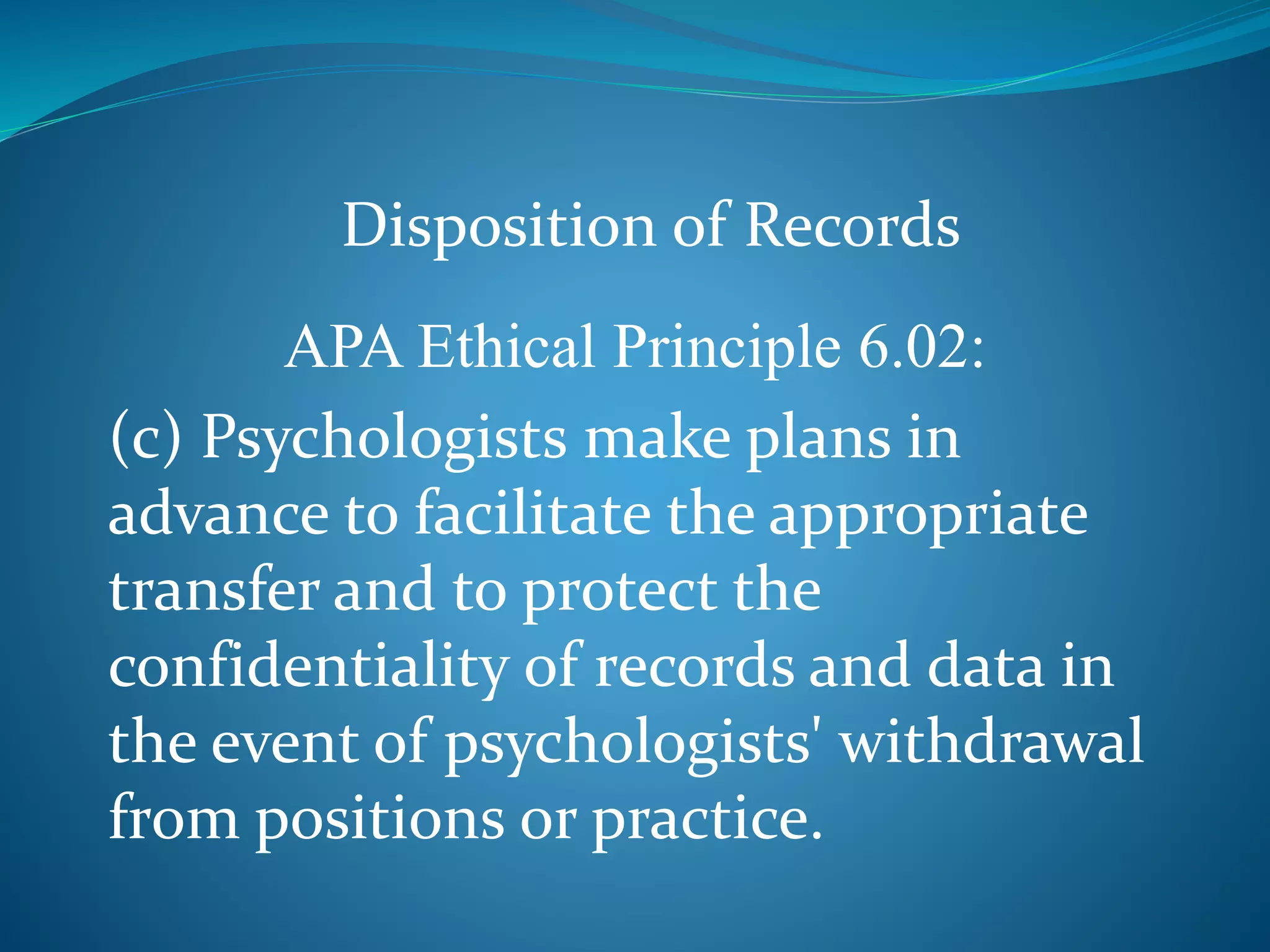 Disposition of Records 
APA Ethical Principle 6.02: 
(c) Psychologists make plans in 
advance to facilitate the appropriate 
transfer and to protect the 
confidentiality of records and data in 
the event of psychologists' withdrawal 
from positions or practice. 
 
