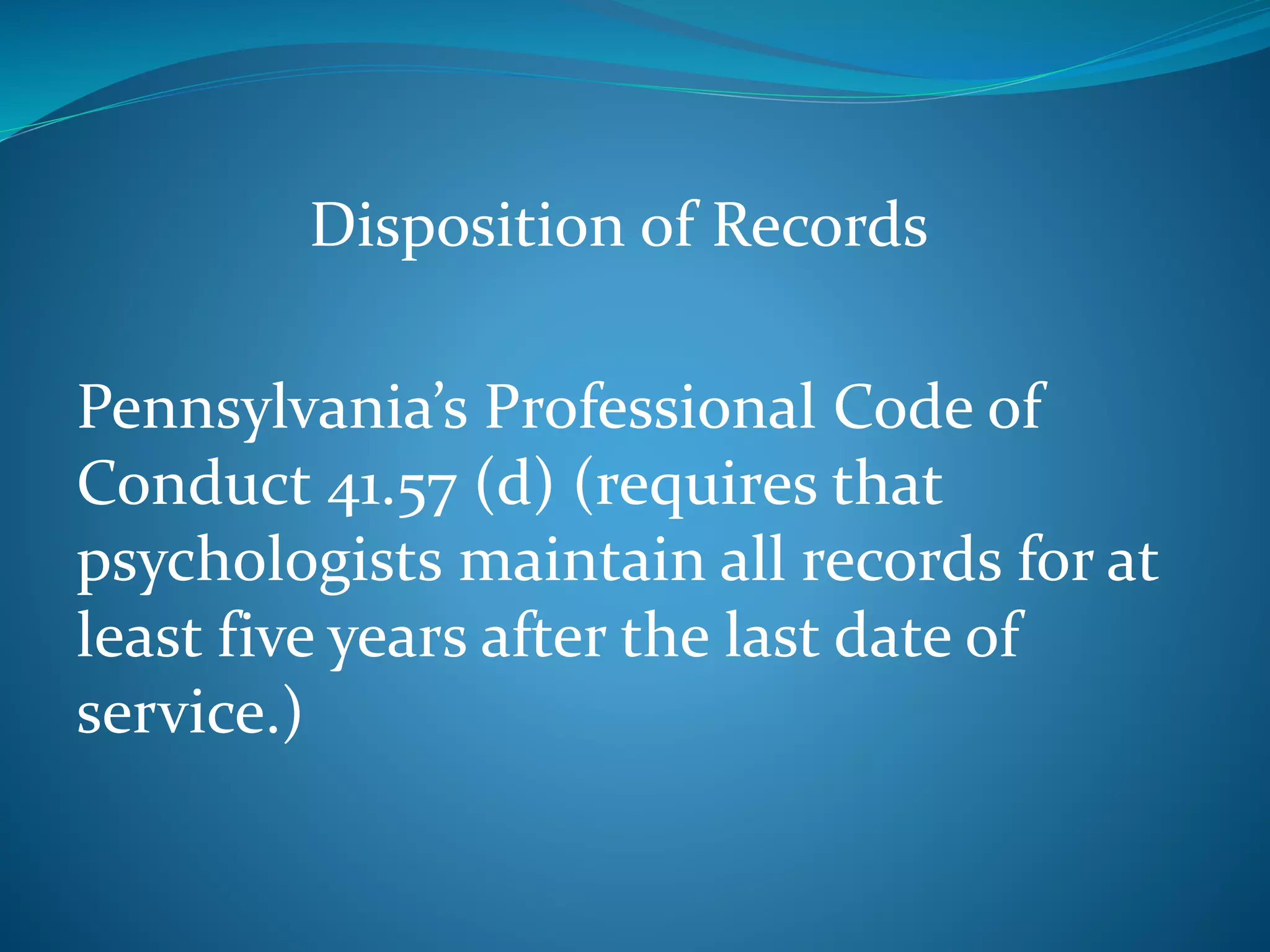 Disposition of Records 
Pennsylvania’s Professional Code of 
Conduct 41.57 (d) (requires that 
psychologists maintain all records for at 
least five years after the last date of 
service.) 
 