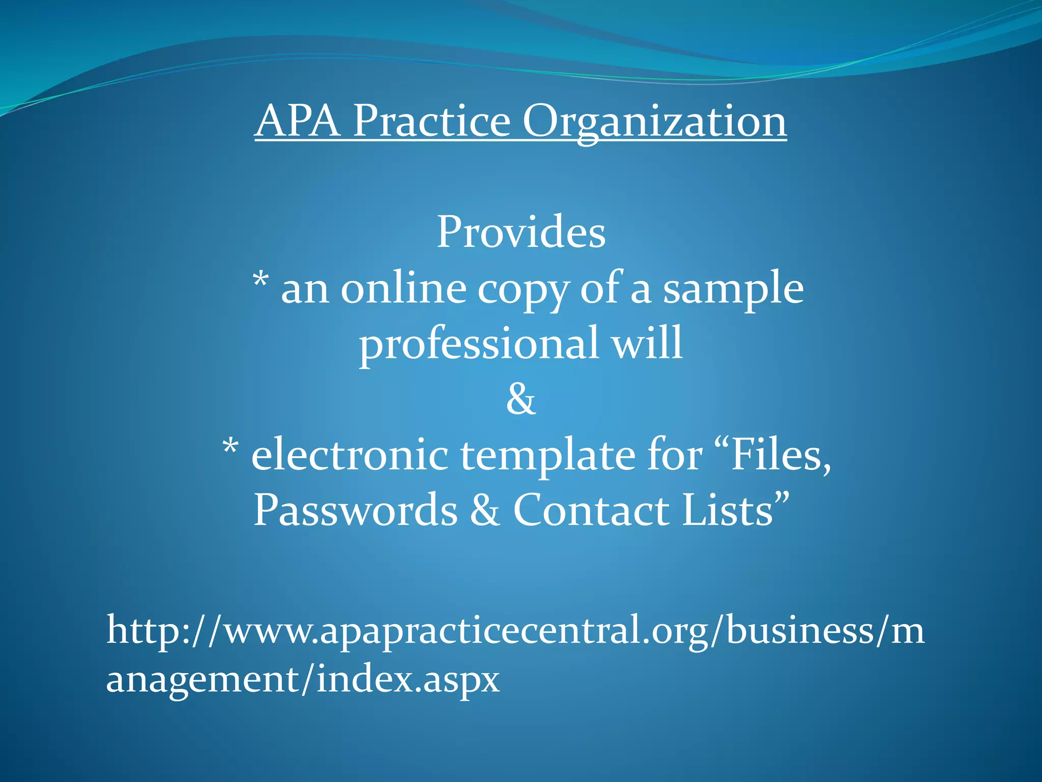 APA Practice Organization 
Provides 
* an online copy of a sample 
professional will 
& 
* electronic template for “Files, 
Passwords & Contact Lists” 
http://www.apapracticecentral.org/business/m 
anagement/index.aspx 
 