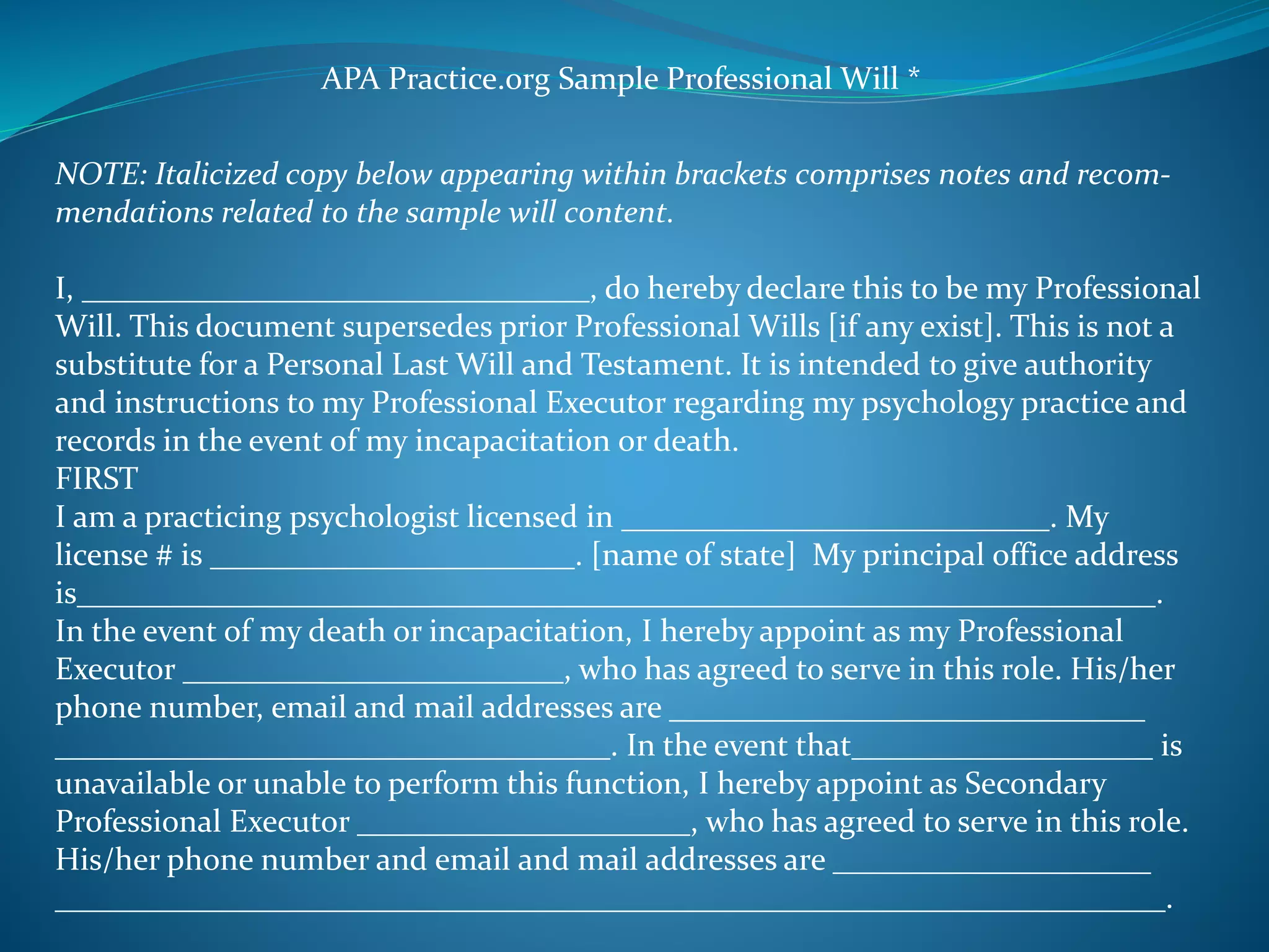 APA Practice.org Sample Professional Will * 
NOTE: Italicized copy below appearing within brackets comprises notes and recom-mendations 
related to the sample will content. 
I, ________________________________, do hereby declare this to be my Professional 
Will. This document supersedes prior Professional Wills [if any exist]. This is not a 
substitute for a Personal Last Will and Testament. It is intended to give authority 
and instructions to my Professional Executor regarding my psychology practice and 
records in the event of my incapacitation or death. 
FIRST 
I am a practicing psychologist licensed in ___________________________. My 
license # is _______________________. [name of state] My principal office address 
is____________________________________________________________________. 
In the event of my death or incapacitation, I hereby appoint as my Professional 
Executor ________________________, who has agreed to serve in this role. His/her 
phone number, email and mail addresses are ______________________________ 
___________________________________. In the event that___________________ is 
unavailable or unable to perform this function, I hereby appoint as Secondary 
Professional Executor _____________________, who has agreed to serve in this role. 
His/her phone number and email and mail addresses are ____________________ 
______________________________________________________________________. 
 