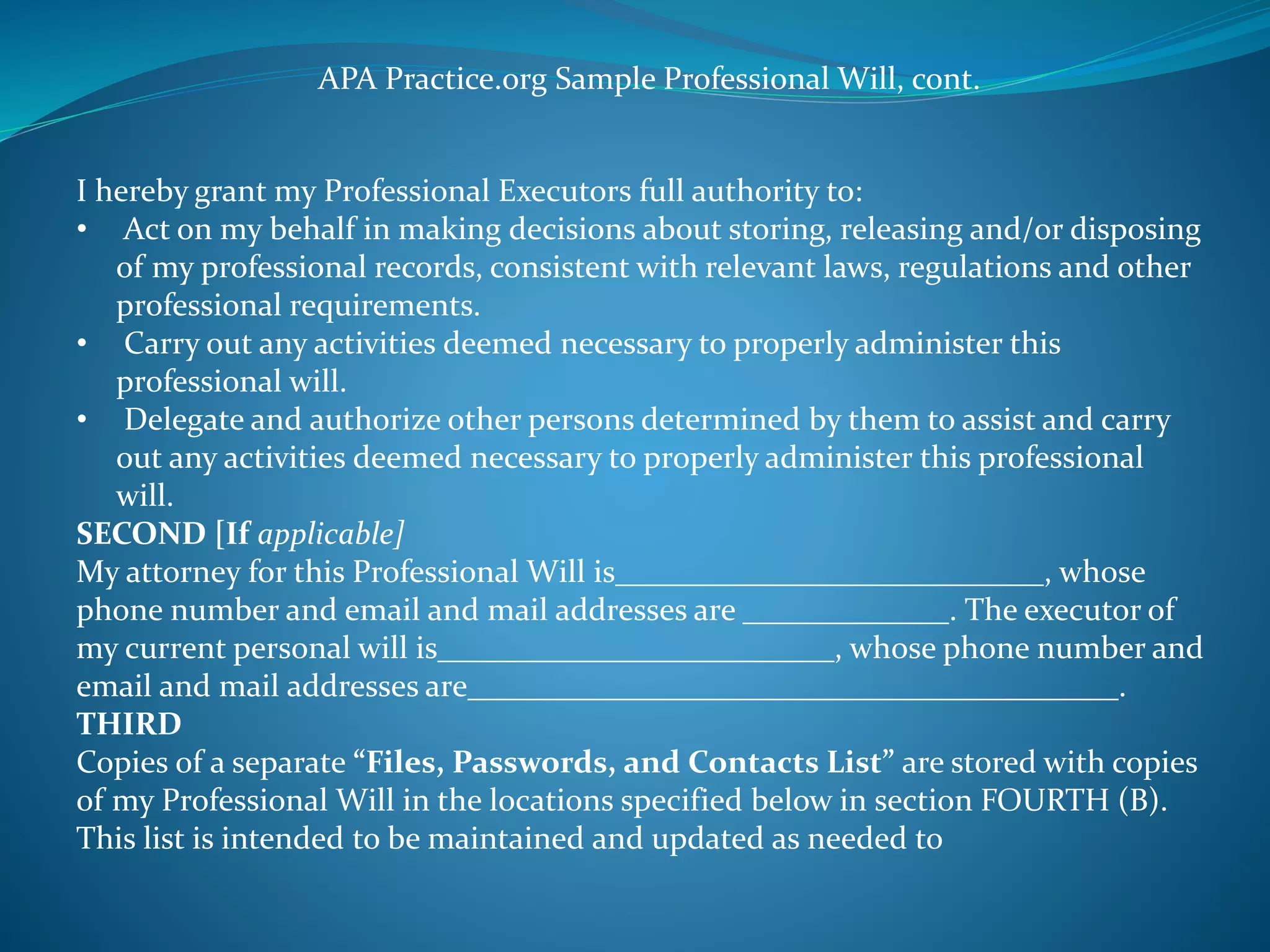 APA Practice.org Sample Professional Will, cont. 
I hereby grant my Professional Executors full authority to: 
• Act on my behalf in making decisions about storing, releasing and/or disposing 
of my professional records, consistent with relevant laws, regulations and other 
professional requirements. 
• Carry out any activities deemed necessary to properly administer this 
professional will. 
• Delegate and authorize other persons determined by them to assist and carry 
out any activities deemed necessary to properly administer this professional 
will. 
SECOND [If applicable] 
My attorney for this Professional Will is___________________________, whose 
phone number and email and mail addresses are _____________. The executor of 
my current personal will is_________________________, whose phone number and 
email and mail addresses are_________________________________________. 
THIRD 
Copies of a separate “Files, Passwords, and Contacts List” are stored with copies 
of my Professional Will in the locations specified below in section FOURTH (B). 
This list is intended to be maintained and updated as needed to 
 