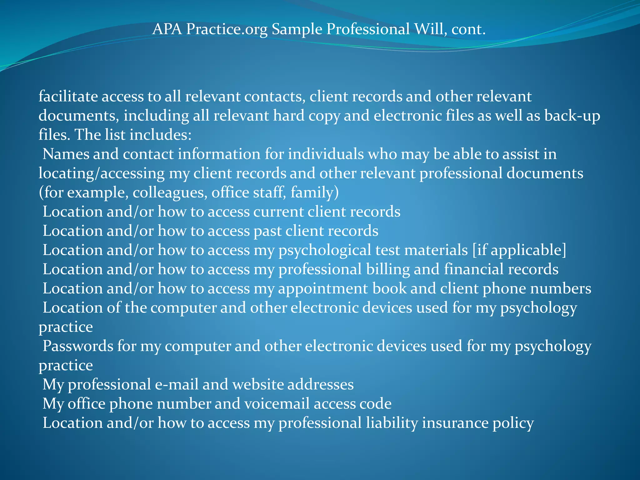 APA Practice.org Sample Professional Will, cont. 
facilitate access to all relevant contacts, client records and other relevant 
documents, including all relevant hard copy and electronic files as well as back-up 
files. The list includes: 
Names and contact information for individuals who may be able to assist in 
locating/accessing my client records and other relevant professional documents 
(for example, colleagues, office staff, family) 
Location and/or how to access current client records 
Location and/or how to access past client records 
Location and/or how to access my psychological test materials [if applicable] 
Location and/or how to access my professional billing and financial records 
Location and/or how to access my appointment book and client phone numbers 
Location of the computer and other electronic devices used for my psychology 
practice 
Passwords for my computer and other electronic devices used for my psychology 
practice 
My professional e-mail and website addresses 
My office phone number and voicemail access code 
Location and/or how to access my professional liability insurance policy 
 